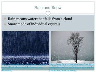 Rain and Snow
 Rain means water that falls from a cloud
 Snow made of individual crystals
http://aumusiclibrary.wordpress.com/201
1/02/28/rain-helens-picks-for-a-rainy-
afternoon/
http://blog.thomaslaupstad.com/2008/01
/09/picture-of-snow-falling-and-a-lonely-
tree-in-northern-norway/
 