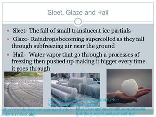 Sleet, Glaze and Hail
 Sleet- The fall of small translucent ice partials
 Glaze- Raindrops becoming supercolled as they fall
through subfreezing air near the ground
 Hail- Water vapor that go through a processes of
freezing then pushed up making it bigger every time
it goes through
http://www.kidsgeo.com/geography-for-
kids/0117-sleet.php
http://strangefunnyworld.com/amazing-
hail-the-size-of-baseballs-and-the-
http://www.kidsgeo.com/geography-for-
kids/0118-freezing-rain.php
 