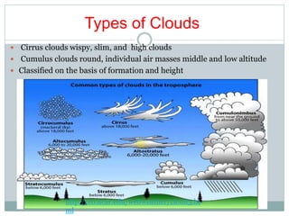 Types of Clouds
 Cirrus clouds wispy, slim, and high clouds
 Cumulus clouds round, individual air masses middle and low altitude
 Classified on the basis of formation and height
http://eo.ucar.edu/webweather/cloud3.ht
ml
 