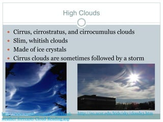 High Clouds
 Cirrus, cirrostratus, and cirrocumulus clouds
 Slim, whitish clouds
 Made of ice crystals
 Cirrus clouds are sometimes followed by a storm
http://www.weatherreport.com/Local-
weather-forecasts-Cloud-Reading.asp
http://eo.ucar.edu/kids/sky/clouds3.htm
 