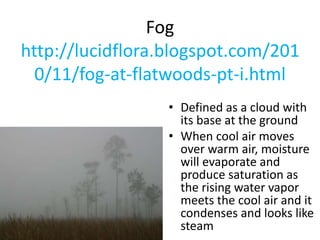 Fog
http://lucidflora.blogspot.com/201
0/11/fog-at-flatwoods-pt-i.html
• Defined as a cloud with
its base at the ground
• When cool air moves
over warm air, moisture
will evaporate and
produce saturation as
the rising water vapor
meets the cool air and it
condenses and looks like
steam
 