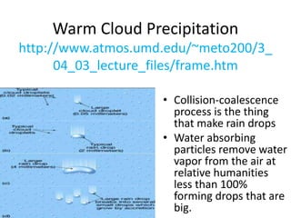 Warm Cloud Precipitation
http://www.atmos.umd.edu/~meto200/3_
04_03_lecture_files/frame.htm
• Collision-coalescence
process is the thing
that make rain drops
• Water absorbing
particles remove water
vapor from the air at
relative humanities
less than 100%
forming drops that are
big.
 