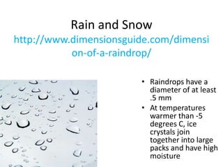 Rain and Snow
http://www.dimensionsguide.com/dimensi
on-of-a-raindrop/
• Raindrops have a
diameter of at least
.5 mm
• At temperatures
warmer than -5
degrees C, ice
crystals join
together into large
packs and have high
moisture
 