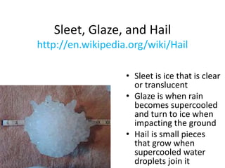 Sleet, Glaze, and Hail
http://en.wikipedia.org/wiki/Hail
• Sleet is ice that is clear
or translucent
• Glaze is when rain
becomes supercooled
and turn to ice when
impacting the ground
• Hail is small pieces
that grow when
supercooled water
droplets join it
 