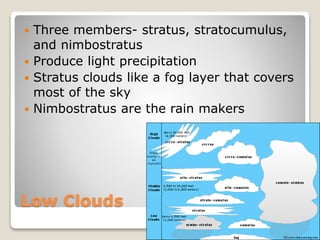 Low Clouds
 Three members- stratus, stratocumulus,
and nimbostratus
 Produce light precipitation
 Stratus clouds like a fog layer that covers
most of the sky
 Nimbostratus are the rain makers
 
