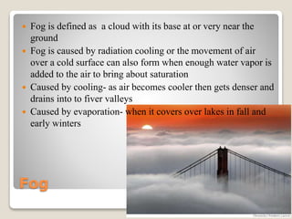 Fog
 Fog is defined as a cloud with its base at or very near the
ground
 Fog is caused by radiation cooling or the movement of air
over a cold surface can also form when enough water vapor is
added to the air to bring about saturation
 Caused by cooling- as air becomes cooler then gets denser and
drains into to fiver valleys
 Caused by evaporation- when it covers over lakes in fall and
early winters
 