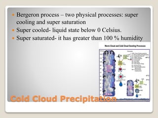 Cold Cloud Precipitation
 Bergeron process – two physical processes: super
cooling and super saturation
 Super cooled- liquid state below 0 Celsius.
 Super saturated- it has greater than 100 % humidity
 