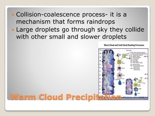 Warm Cloud Precipitation
 Collision-coalescence process- it is a
mechanism that forms raindrops
 Large droplets go through sky they collide
with other small and slower droplets
 