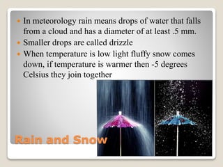 Rain and Snow
 In meteorology rain means drops of water that falls
from a cloud and has a diameter of at least .5 mm.
 Smaller drops are called drizzle
 When temperature is low light fluffy snow comes
down, if temperature is warmer then -5 degrees
Celsius they join together
 
