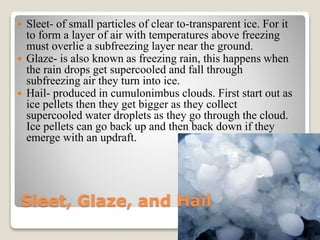 Sleet, Glaze, and Hail
 Sleet- of small particles of clear to-transparent ice. For it
to form a layer of air with temperatures above freezing
must overlie a subfreezing layer near the ground.
 Glaze- is also known as freezing rain, this happens when
the rain drops get supercooled and fall through
subfreezing air they turn into ice.
 Hail- produced in cumulonimbus clouds. First start out as
ice pellets then they get bigger as they collect
supercooled water droplets as they go through the cloud.
Ice pellets can go back up and then back down if they
emerge with an updraft.
 