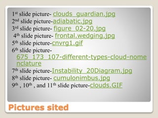 Pictures sited
1st slide picture- clouds_guardian.jpg
2nd slide picture-adiabatic.jpg
3rd slide picture- figure_02-20.jpg
4th slide picture- frontal.wedging.jpg
5th slide picture-cnvrg1.gif
6th slide picture-
675_173_107-different-types-cloud-nome
nclature
7th slide picture-Instability_20Diagram.jpg
8th slide picture- cumulonimbus.jpg
9th , 10th , and 11th slide picture-clouds.GIF
 