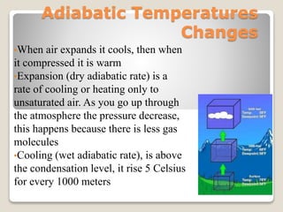 Adiabatic Temperatures
Changes
•When air expands it cools, then when
it compressed it is warm
•Expansion (dry adiabatic rate) is a
rate of cooling or heating only to
unsaturated air. As you go up through
the atmosphere the pressure decrease,
this happens because there is less gas
molecules
•Cooling (wet adiabatic rate), is above
the condensation level, it rise 5 Celsius
for every 1000 meters
 