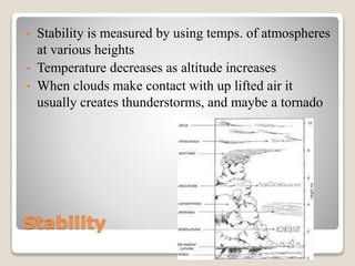 Stability
• Stability is measured by using temps. of atmospheres
at various heights
• Temperature decreases as altitude increases
• When clouds make contact with up lifted air it
usually creates thunderstorms, and maybe a tornado
 