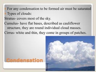 Condensation
 For any condensation to be formed air must be saturated
 Types of clouds:
Stratus- covers most of the sky.
Cumulus- have flat bases, described as cauliflower
structure, they are round individual cloud masses.
Cirrus- white and thin, they come in groups of patches.
 