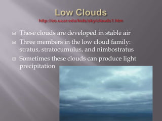    These clouds are developed in stable air
   Three members in the low cloud family:
    stratus, stratocumulus, and nimbostratus
   Sometimes these clouds can produce light
    precipitation
 