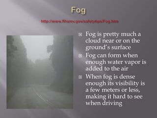    Fog is pretty much a
    cloud near or on the
    ground’s surface
   Fog can form when
    enough water vapor is
    added to the air
   When fog is dense
    enough its visibility is
    a few meters or less,
    making it hard to see
    when driving
 