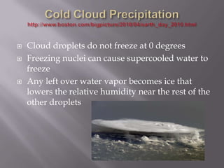    Cloud droplets do not freeze at 0 degrees
   Freezing nuclei can cause supercooled water to
    freeze
   Any left over water vapor becomes ice that
    lowers the relative humidity near the rest of the
    other droplets
 