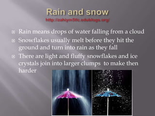   Rain means drops of water falling from a cloud
   Snowflakes usually melt before they hit the
    ground and turn into rain as they fall
   There are light and fluffy snowflakes and ice
    crystals join into larger clumps to make then
    harder
 