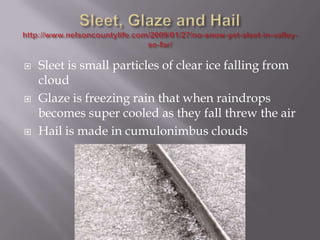    Sleet is small particles of clear ice falling from
    cloud
   Glaze is freezing rain that when raindrops
    becomes super cooled as they fall threw the air
   Hail is made in cumulonimbus clouds
 