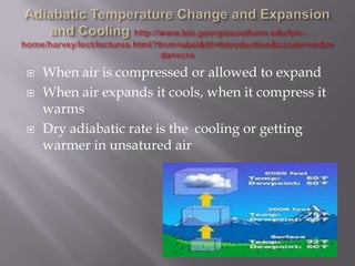    When air is compressed or allowed to expand
   When air expands it cools, when it compress it
    warms
   Dry adiabatic rate is the cooling or getting
    warmer in unsatured air
 