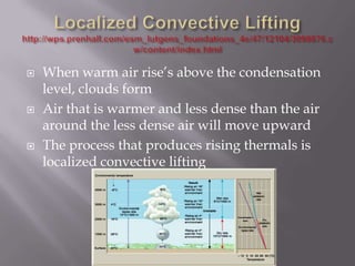    When warm air rise’s above the condensation
    level, clouds form
   Air that is warmer and less dense than the air
    around the less dense air will move upward
   The process that produces rising thermals is
    localized convective lifting
 