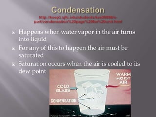    Happens when water vapor in the air turns
    into liquid
   For any of this to happen the air must be
    saturated
   Saturation occurs when the air is cooled to its
    dew point
 