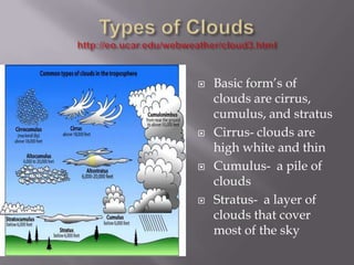    Basic form’s of
    clouds are cirrus,
    cumulus, and stratus
   Cirrus- clouds are
    high white and thin
   Cumulus- a pile of
    clouds
   Stratus- a layer of
    clouds that cover
    most of the sky
 