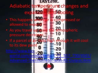 Adiabatic temperature changes and
        expansion and cooling
• This happens when air is compressed or
  allowed to expand
• As you travel up ward the atmospheric
  pressure decreases
• If a parcel of air rises high enough it will cool
  to its dew point
http://www.bio-
  world.com/productinfo/4_71_557_730/4501/
  Advanced-Thermometer-with-RS-Output.html
 