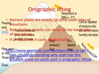 Orographic lifting
• Rainiest places are mostly on wind ward sides of
  mountains
• Rain shadow deserts can occur on lee ward sides
  of mountains
• If air descends it cools adiabatically

http://www.examiner.com/outdoorsman-in-salt-
  lake-city/understanding-why-utah-has-the-
  greatest-snow-on-earth-part-1-orographic-lifting
 
