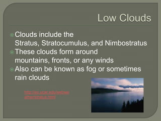  Clouds  include the
  Stratus, Stratocumulus, and Nimbostratus
 These clouds form around
  mountains, fronts, or any winds
 Also can be known as fog or sometimes
  rain clouds
    http://eo.ucar.edu/webwe
    ather/stratus.html
 