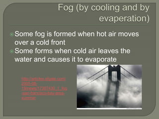  Some  fog is formed when hot air moves
  over a cold front
 Some forms when cold air leaves the
  water and causes it to evaporate

   http://articles.sfgate.com/
   2005-08-
   19/news/17387430_1_fog
   -san-francisco-bay-area-
   summer
 