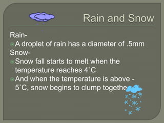 Rain-
 A droplet of rain has a diameter of .5mm
Snow-
 Snow fall starts to melt when the
  temperature reaches 4˚C
 And when the temperature is above -
  5˚C, snow begins to clump together
 