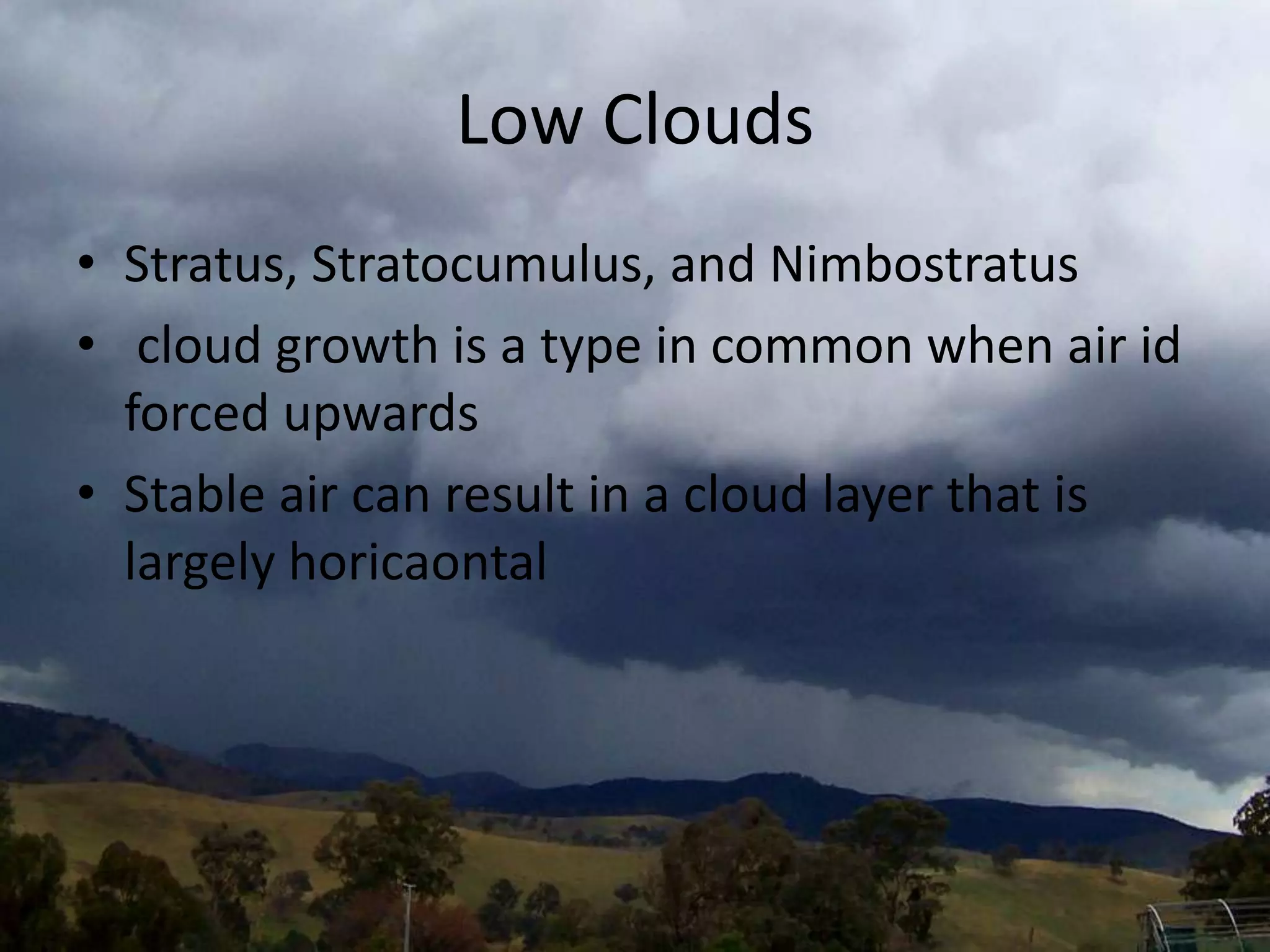 Low Clouds
• Stratus, Stratocumulus, and Nimbostratus
• cloud growth is a type in common when air id
  forced upwards
• Stable air can result in a cloud layer that is
  largely horicaontal
 