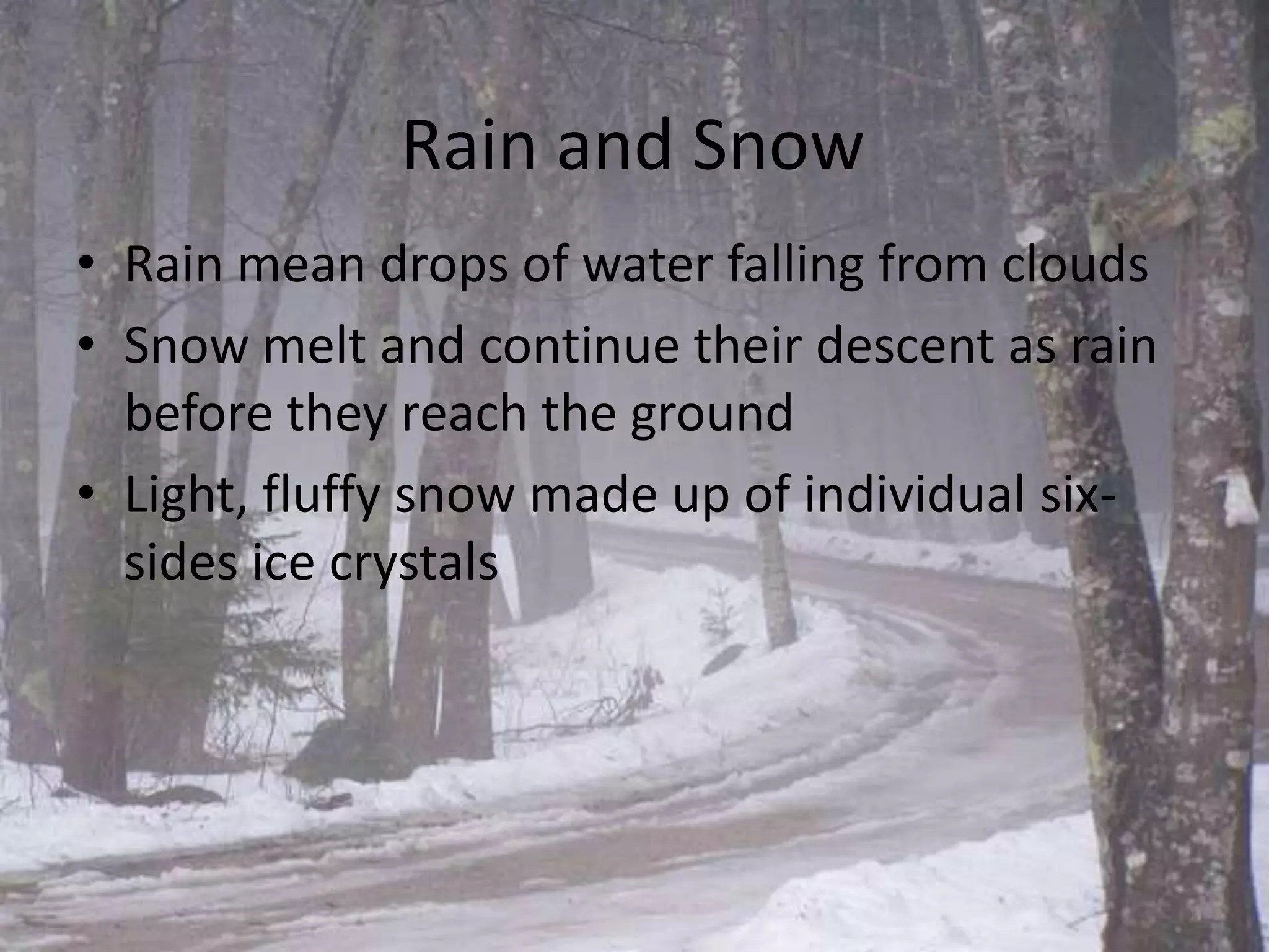 Rain and Snow
• Rain mean drops of water falling from clouds
• Snow melt and continue their descent as rain
  before they reach the ground
• Light, fluffy snow made up of individual six-
  sides ice crystals
 
