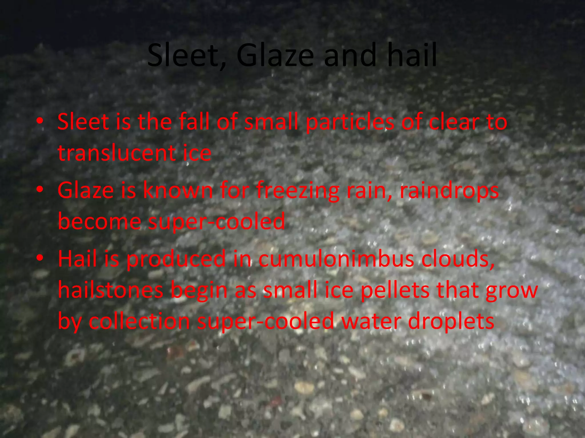 Sleet, Glaze and hail
• Sleet is the fall of small particles of clear to
  translucent ice
• Glaze is known for freezing rain, raindrops
  become super-cooled
• Hail is produced in cumulonimbus clouds,
  hailstones begin as small ice pellets that grow
  by collection super-cooled water droplets
 