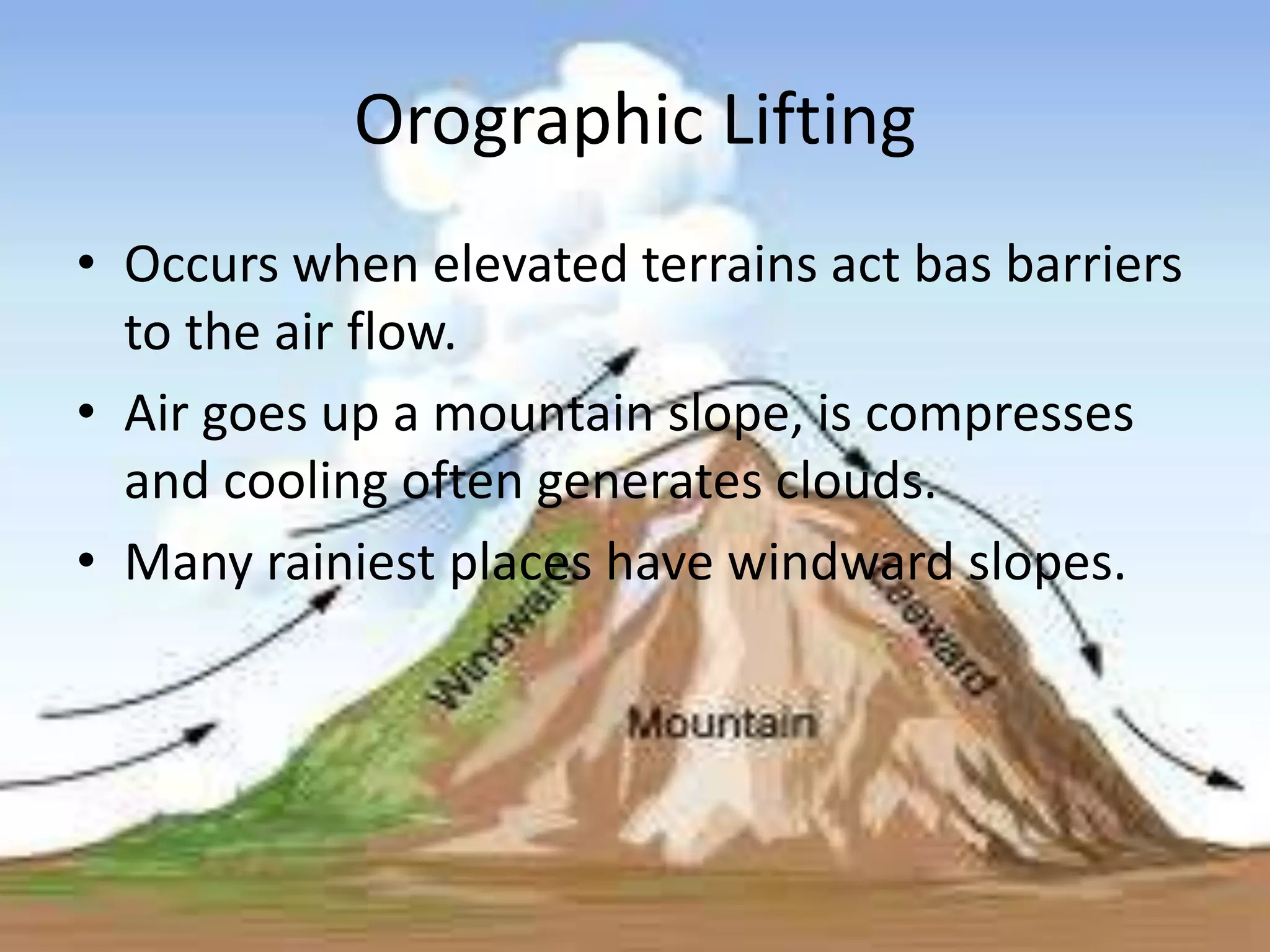 Orographic Lifting
• Occurs when elevated terrains act bas barriers
  to the air flow.
• Air goes up a mountain slope, is compresses
  and cooling often generates clouds.
• Many rainiest places have windward slopes.
 