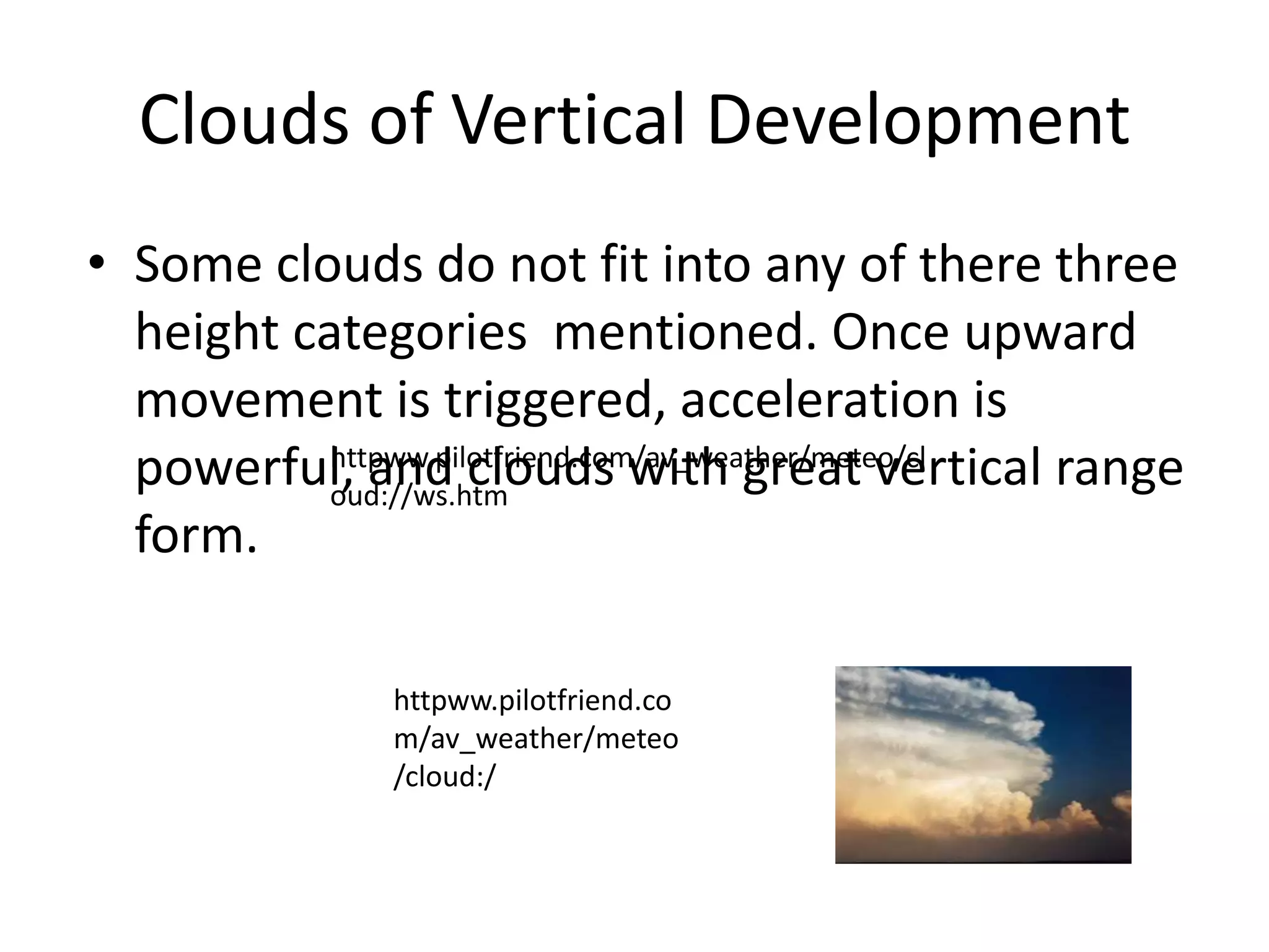 Clouds of Vertical Development
• Some clouds do not fit into any of there three
  height categories mentioned. Once upward
  movement is triggered, acceleration is
  powerful, and clouds with great vertical range
           httpww.pilotfriend.com/av_weather/meteo/cl
           oud://ws.htm
  form.

              httpww.pilotfriend.co
              m/av_weather/meteo
              /cloud:/
 