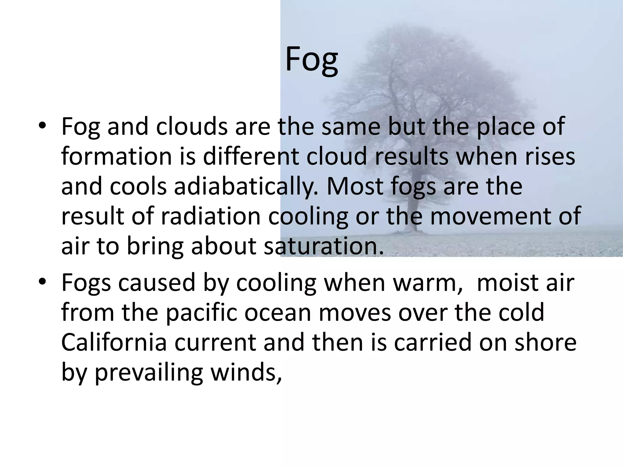 Fog
• Fog and clouds are the same but the place of
  formation is different cloud results when rises
  and cools adiabatically. Most fogs are the
  result of radiation cooling or the movement of
  air to bring about saturation.
• Fogs caused by cooling when warm, moist air
  from the pacific ocean moves over the cold
  California current and then is carried on shore
  by prevailing winds,
 