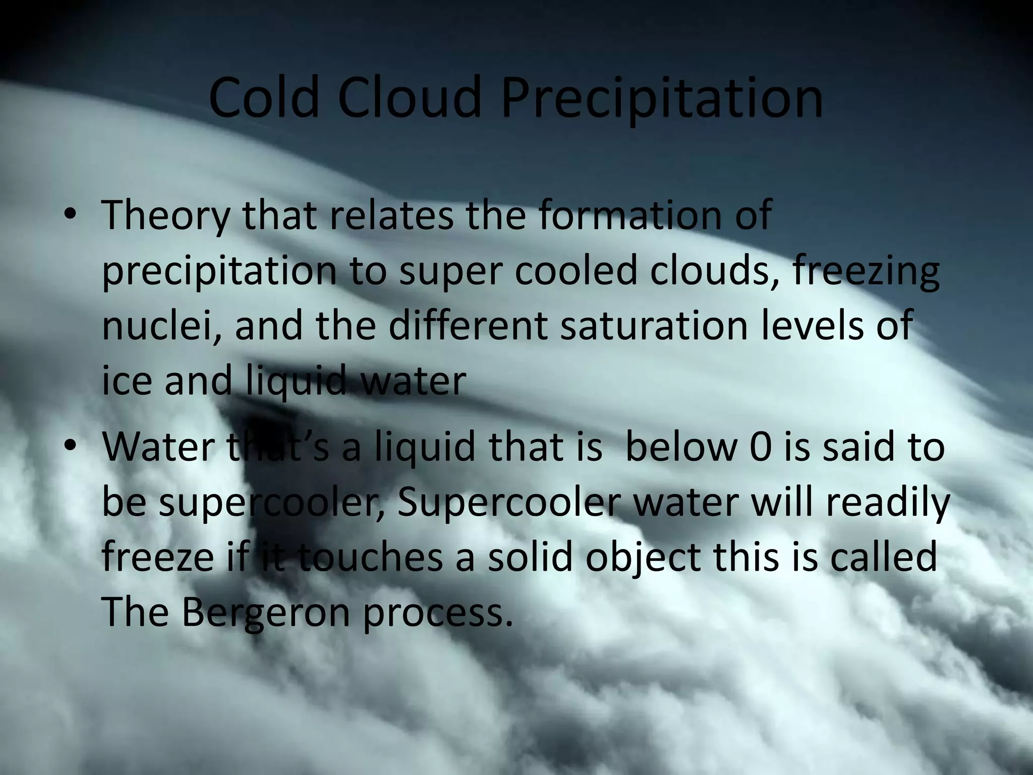 Cold Cloud Precipitation
• Theory that relates the formation of
  precipitation to super cooled clouds, freezing
  nuclei, and the different saturation levels of
  ice and liquid water
• Water that’s a liquid that is below 0 is said to
  be supercooler, Supercooler water will readily
  freeze if it touches a solid object this is called
  The Bergeron process.
 