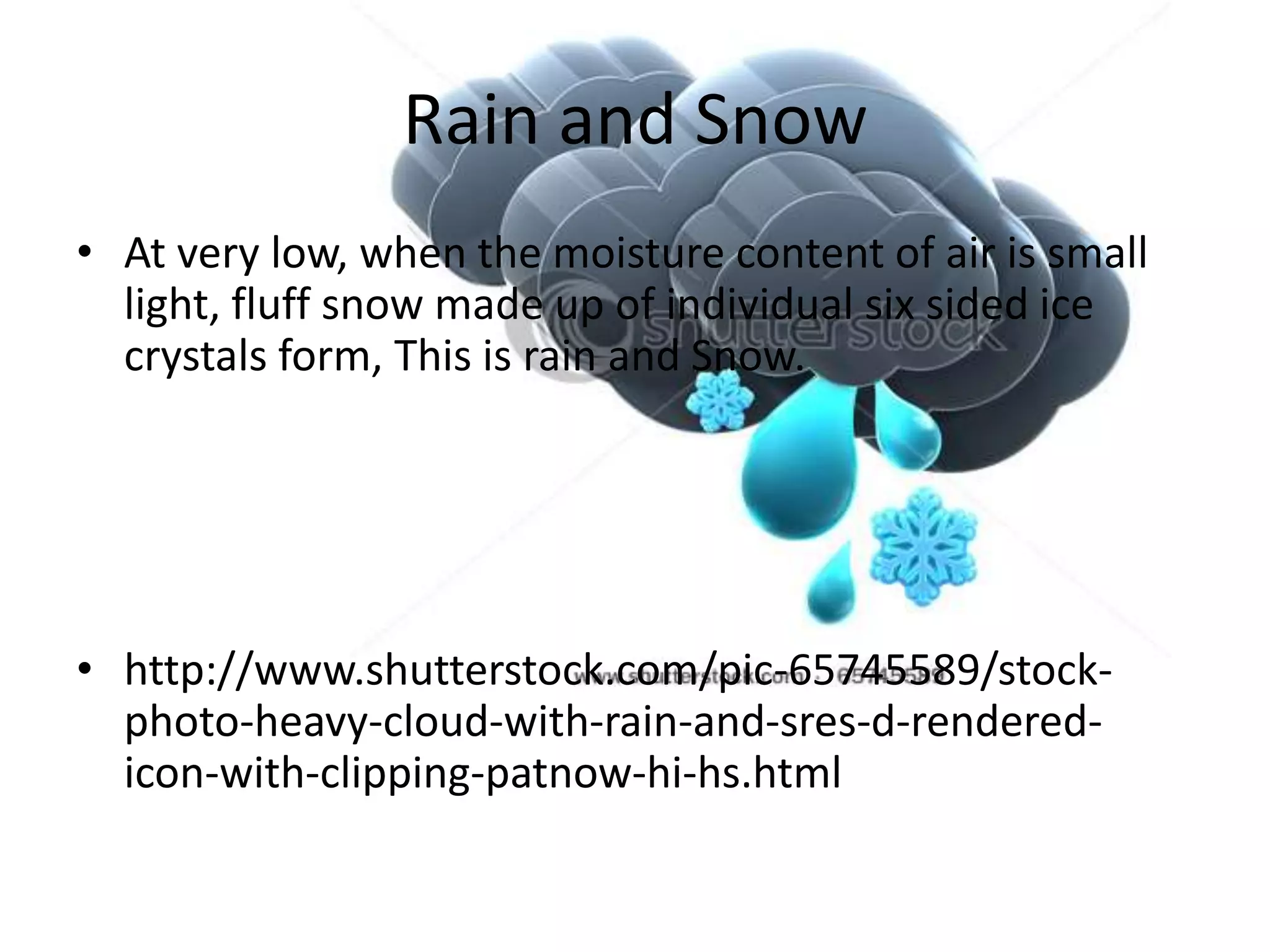 Rain and Snow
• At very low, when the moisture content of air is small
  light, fluff snow made up of individual six sided ice
  crystals form, This is rain and Snow.




• http://www.shutterstock.com/pic-65745589/stock-
  photo-heavy-cloud-with-rain-and-sres-d-rendered-
  icon-with-clipping-patnow-hi-hs.html
 