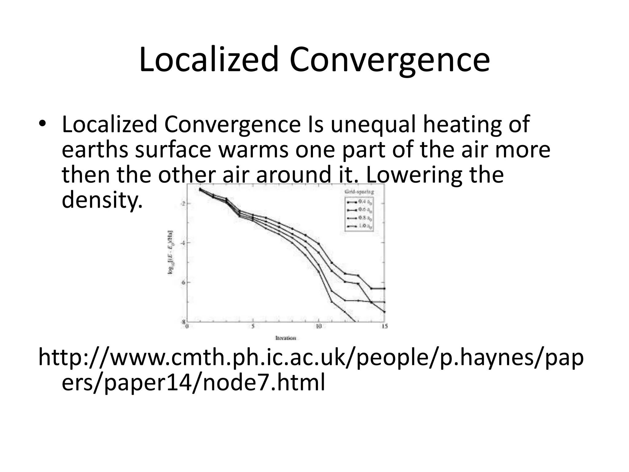 Localized Convergence
• Localized Convergence Is unequal heating of
  earths surface warms one part of the air more
  then the other air around it. Lowering the
  density.




http://www.cmth.ph.ic.ac.uk/people/p.haynes/pap
  ers/paper14/node7.html
 