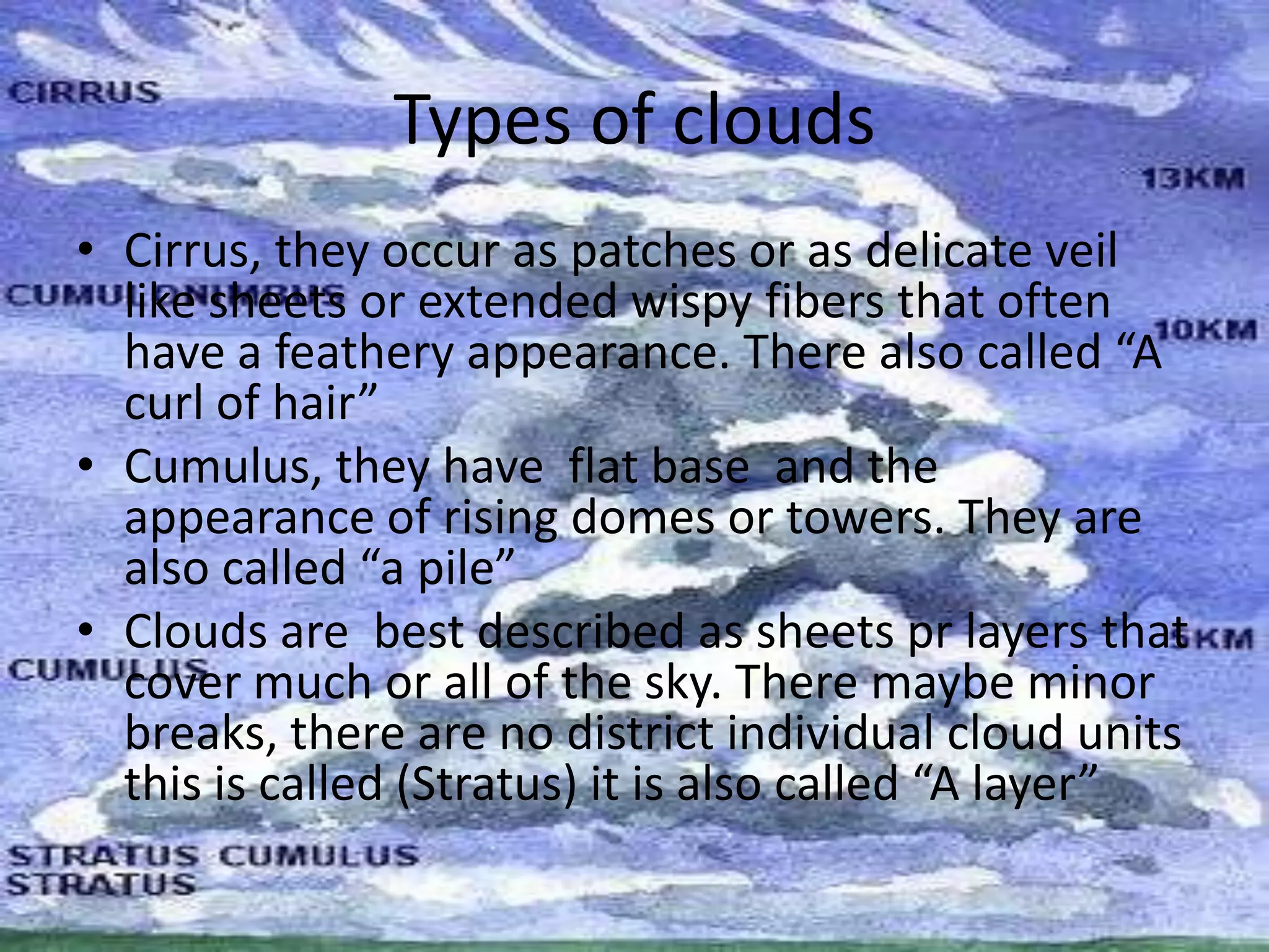Types of clouds
• Cirrus, they occur as patches or as delicate veil
  like sheets or extended wispy fibers that often
  have a feathery appearance. There also called “A
  curl of hair”
• Cumulus, they have flat base and the
  appearance of rising domes or towers. They are
  also called “a pile”
• Clouds are best described as sheets pr layers that
  cover much or all of the sky. There maybe minor
  breaks, there are no district individual cloud units
  this is called (Stratus) it is also called “A layer”
 