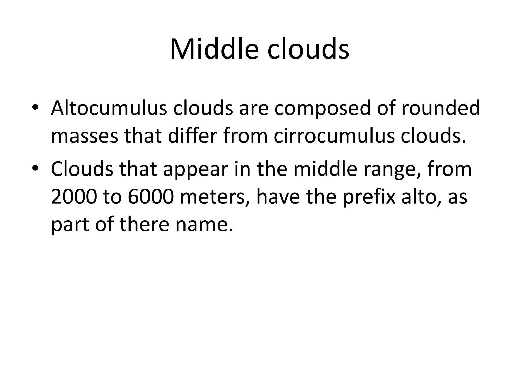 Middle clouds
• Altocumulus clouds are composed of rounded
  masses that differ from cirrocumulus clouds.
• Clouds that appear in the middle range, from
  2000 to 6000 meters, have the prefix alto, as
  part of there name.
 