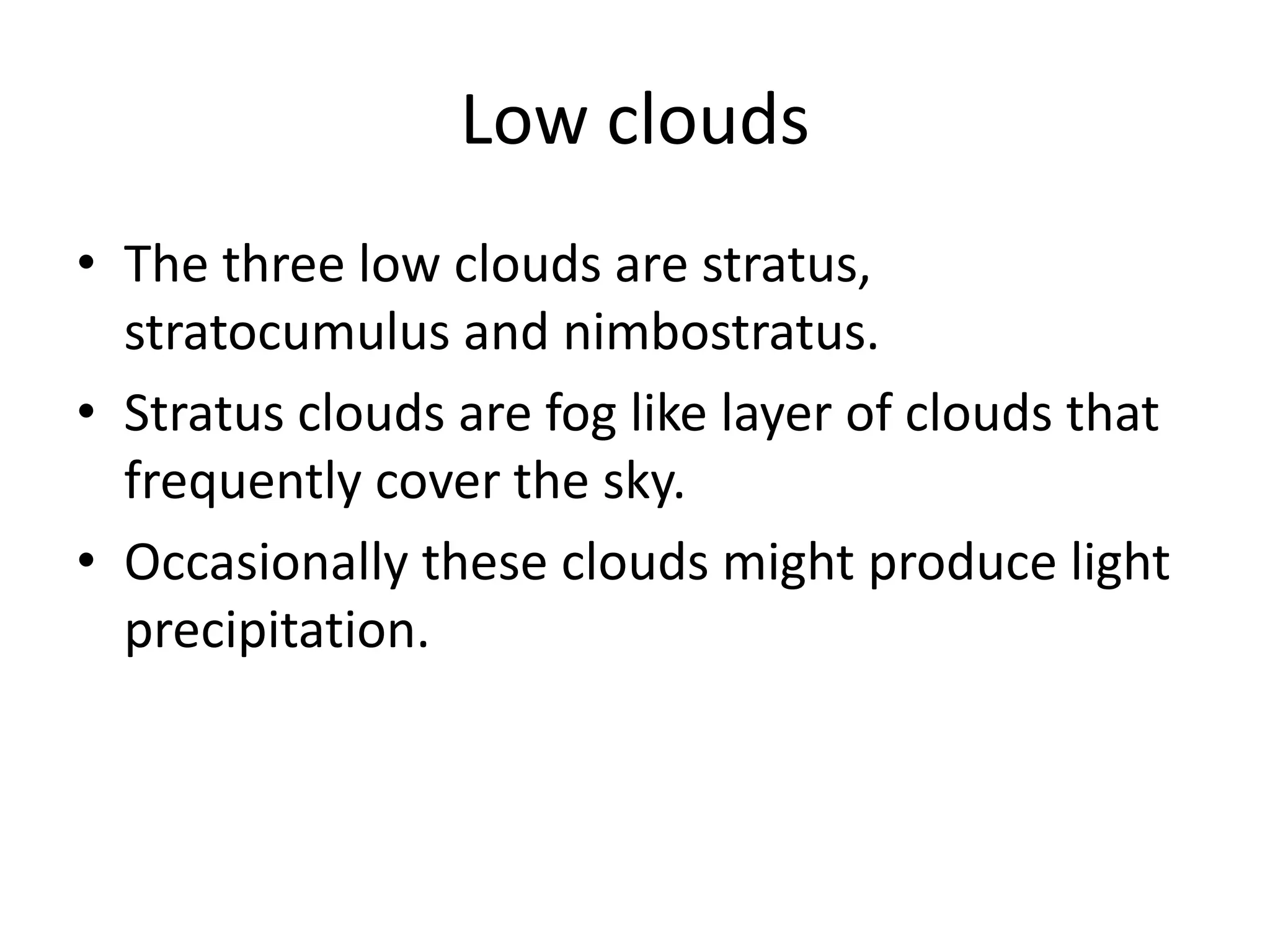 Low clouds
• The three low clouds are stratus,
  stratocumulus and nimbostratus.
• Stratus clouds are fog like layer of clouds that
  frequently cover the sky.
• Occasionally these clouds might produce light
  precipitation.
 