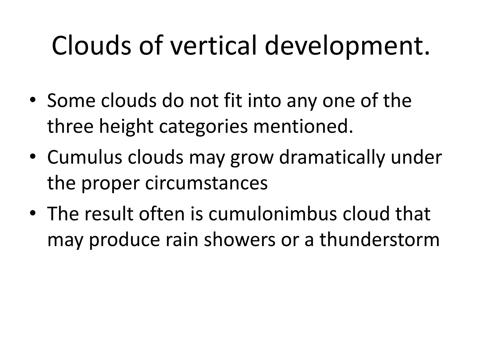 Clouds of vertical development.
• Some clouds do not fit into any one of the
  three height categories mentioned.
• Cumulus clouds may grow dramatically under
  the proper circumstances
• The result often is cumulonimbus cloud that
  may produce rain showers or a thunderstorm
 