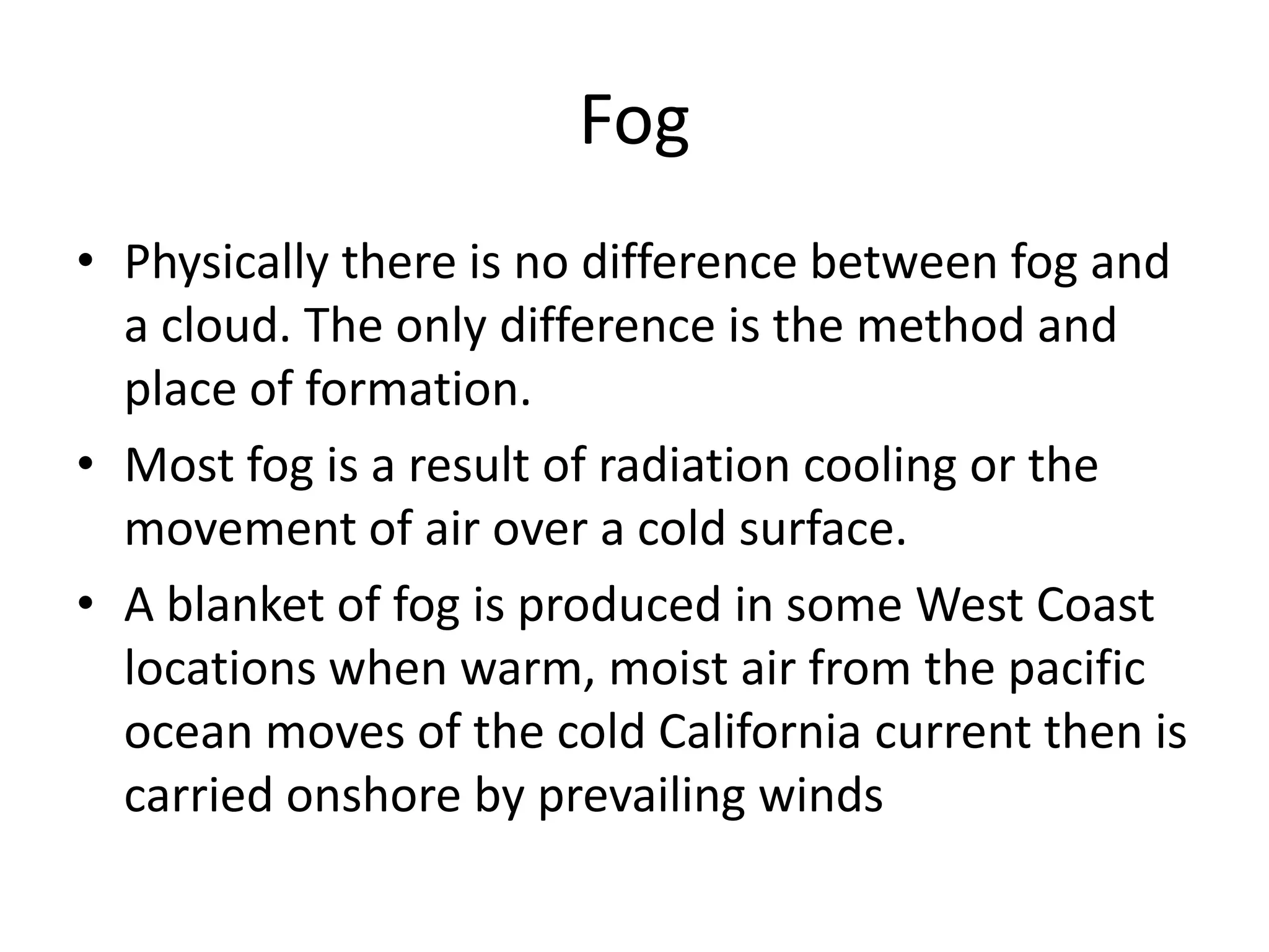Fog
• Physically there is no difference between fog and
  a cloud. The only difference is the method and
  place of formation.
• Most fog is a result of radiation cooling or the
  movement of air over a cold surface.
• A blanket of fog is produced in some West Coast
  locations when warm, moist air from the pacific
  ocean moves of the cold California current then is
  carried onshore by prevailing winds
 