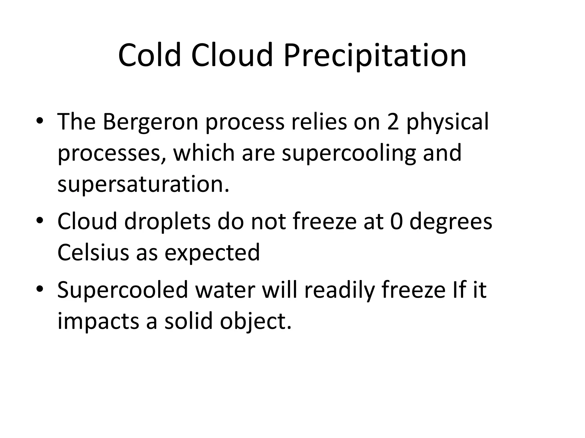 Cold Cloud Precipitation
• The Bergeron process relies on 2 physical
  processes, which are supercooling and
  supersaturation.
• Cloud droplets do not freeze at 0 degrees
  Celsius as expected
• Supercooled water will readily freeze If it
  impacts a solid object.
 