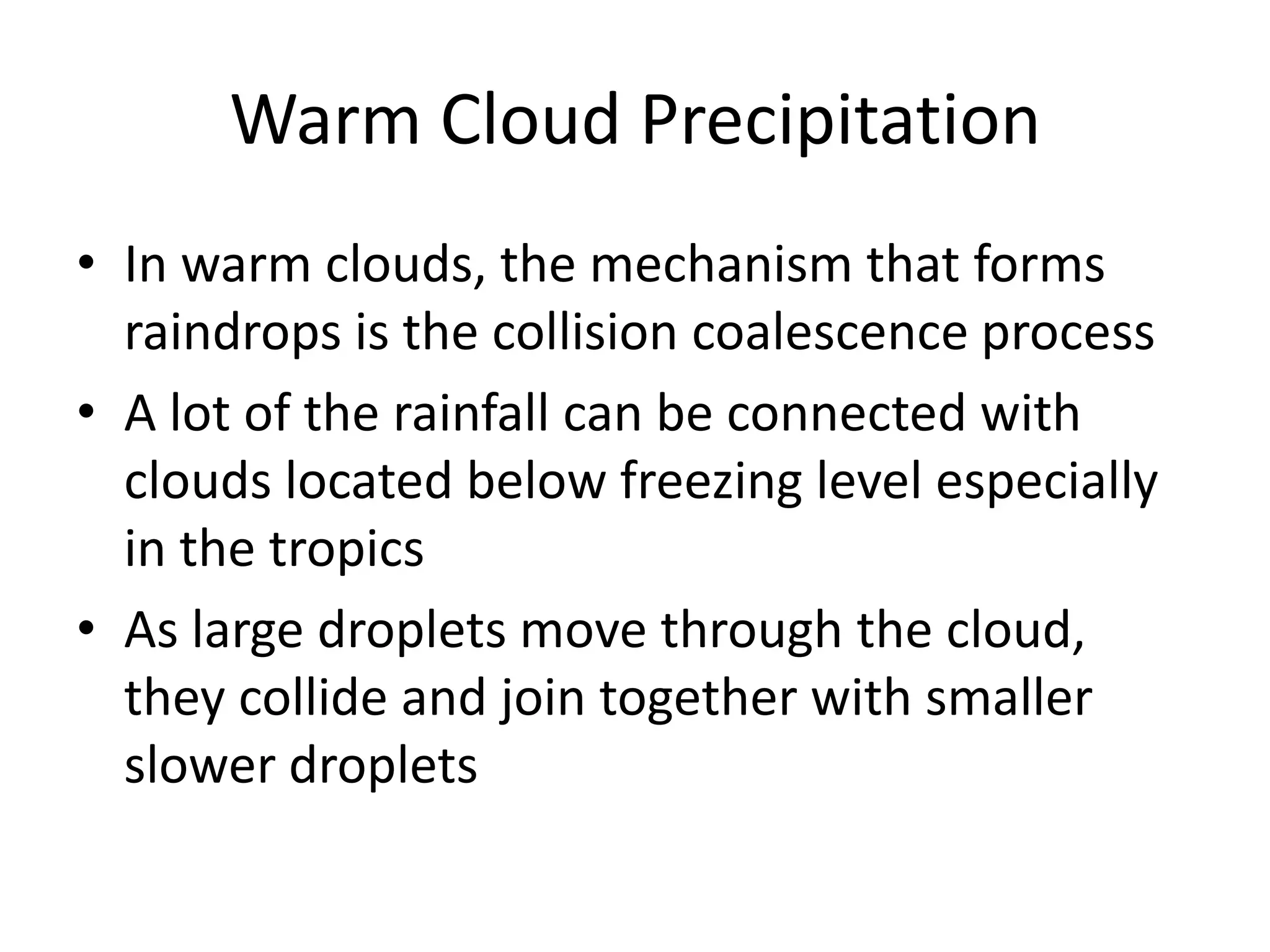 Warm Cloud Precipitation
• In warm clouds, the mechanism that forms
  raindrops is the collision coalescence process
• A lot of the rainfall can be connected with
  clouds located below freezing level especially
  in the tropics
• As large droplets move through the cloud,
  they collide and join together with smaller
  slower droplets
 