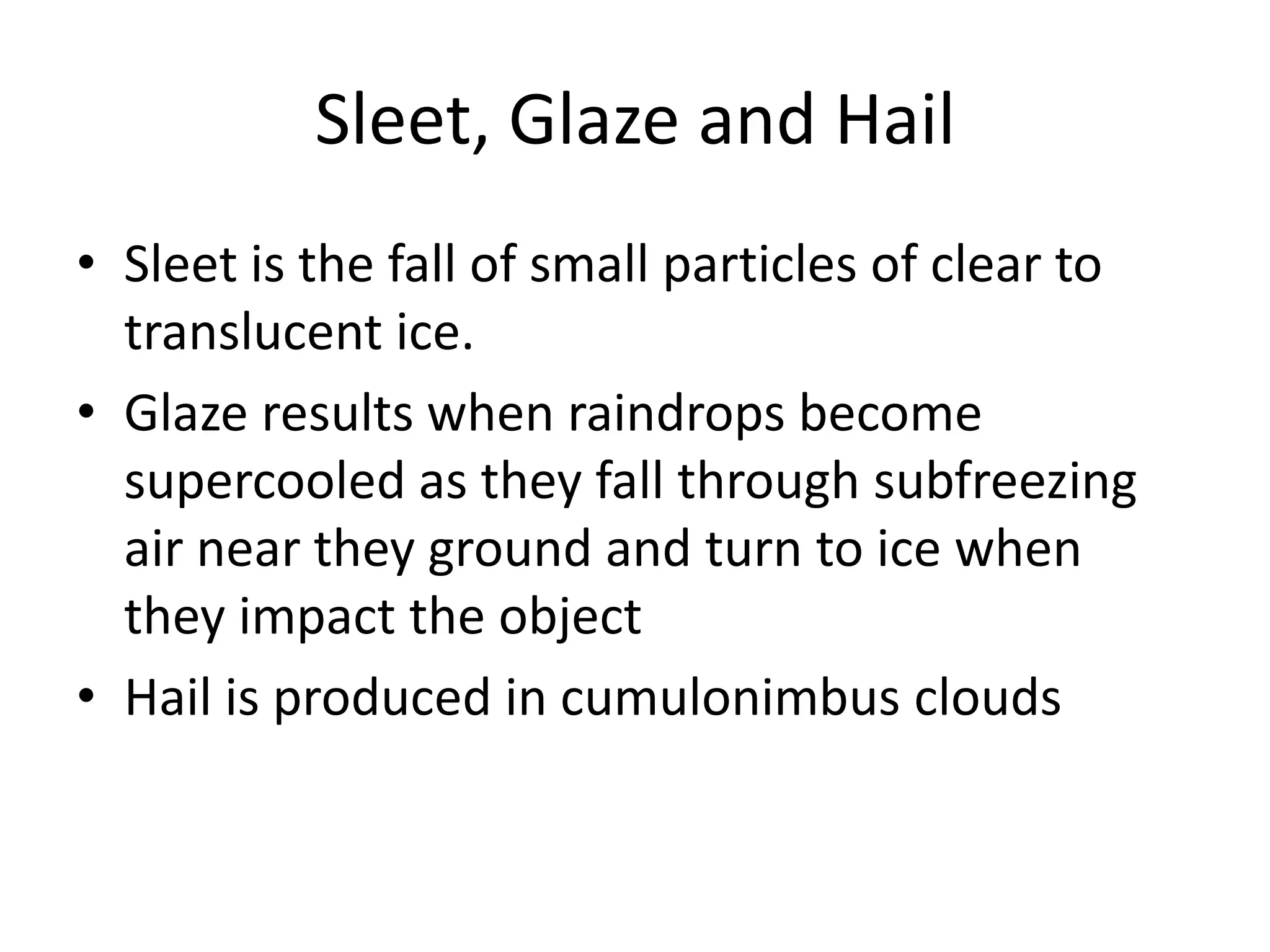 Sleet, Glaze and Hail
• Sleet is the fall of small particles of clear to
  translucent ice.
• Glaze results when raindrops become
  supercooled as they fall through subfreezing
  air near they ground and turn to ice when
  they impact the object
• Hail is produced in cumulonimbus clouds
 