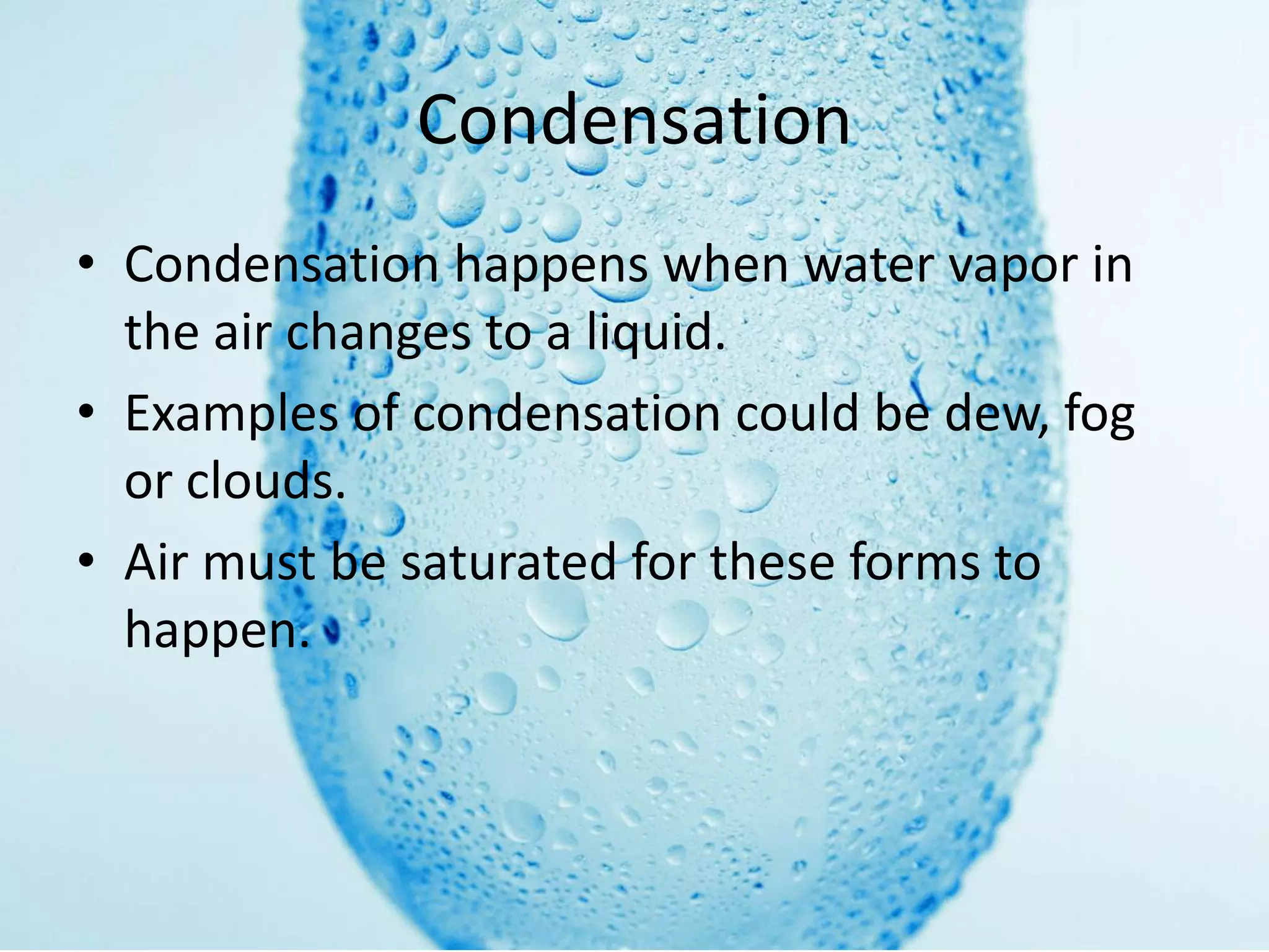 Condensation
• Condensation happens when water vapor in
  the air changes to a liquid.
• Examples of condensation could be dew, fog
  or clouds.
• Air must be saturated for these forms to
  happen.
 